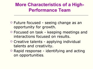 More Characteristics of a High-
         Performance Team

   Future focused - seeing change as an
    opportunity for growth.
   Focused on task - keeping meetings and
    interactions focused on results.
   Creative talents - applying individual
    talents and creativity.
   Rapid response - identifying and acting
    on opportunities.
 