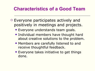 Characteristics of a Good Team

   Everyone participates actively and
    positively in meetings and projects.
       Everyone understands team goals.
       Individual members have thought hard
        about creative solutions to the problem.
       Members are carefully listened to and
        receive thoughtful feedback.
       Everyone takes initiative to get things
        done.
 