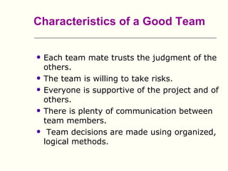 Characteristics of a Good Team

   Each team mate trusts the judgment of the
    others.
   The team is willing to take risks.
   Everyone is supportive of the project and of
    others.
   There is plenty of communication between
    team members.
    Team decisions are made using organized,
    logical methods.
 