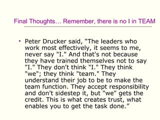 Final Thoughts… Remember, there is no I in TEAM


    Peter Drucker said, “The leaders who
     work most effectively, it seems to me,
     never say "I." And that's not because
     they have trained themselves not to say
     "I." They don't think "I." They think
     "we"; they think "team." They
     understand their job to be to make the
     team function. They accept responsibility
     and don't sidestep it, but "we" gets the
     credit. This is what creates trust, what
     enables you to get the task done.”
 