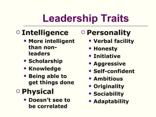 Leadership Traits
   Intelligence              Personality
       More intelligent          Verbal facility
        than non-                 Honesty
        leaders                   Initiative
       Scholarship               Aggressive
       Knowledge                 Self-confident
       Being able to             Ambitious
        get things done
                                  Originality
   Physical                      Sociability
       Doesn’t see to            Adaptability
        be correlated
 