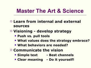 Master The Art & Science
   Learn from internal and external
    sources
   Visioning - develop strategy
       Push vs. pull tools
       What values does the strategy embrace?
       What behaviors are needed?
   Communicate the vision
       Simple text     - Best channels
       Clear meaning   - Do it yourself!
 