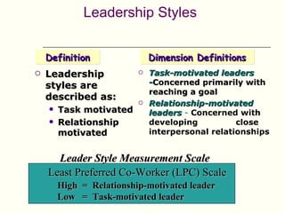 Leadership Styles


    Definition                Dimension Definitions
   Leadership               Task-motivated leaders
    styles are                -Concerned primarily with
                              reaching a goal
    described as:
                             Relationship-motivated
       Task motivated        leaders - Concerned with
       Relationship          developing          close
        motivated             interpersonal relationships


      Leader Style Measurement Scale
    Least Preferred Co-Worker (LPC) Scale
        High = Relationship-motivated leader
        Low = Task-motivated leader
 