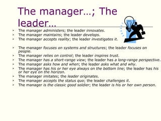 The manager…; The
    leader…
   The manager administers; the leader innovates.
   The manager maintains; the leader develops.
   The manager accepts reality; the leader investigates it.

   The manager focuses on systems and structures; the leader focuses on
    people.
   The manager relies on control; the leader inspires trust.
   The manager has a short-range view; the leader has a long-range perspective.
   The manager asks how and when; the leader asks what and why.
   The manager has his or her eye always on the bottom line; the leader has his
    or her eye on the horizon.
   The manager imitates; the leader originates.
   The manager accepts the status quo; the leader challenges it.
   The manager is the classic good soldier; the leader is his or her own person.
 