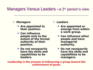 Managers Versus Leaders –a 3rd person’s view

       Managers                      Leaders
           Are appointed to              Are appointed or
            their position.                emerge from within
                                           a work group.
           Can influence
            people only to the            Can influence other
            extent of the formal           people and have
            authority of their             managerial
            position.                      authority.
           Do not necessarily            Do not necessarily
            have the skills and            have the skills and
            capabilities to be             capabilities to be
            leaders.                       managers.
Leadership is the process of influencing a group toward the
                   achievement of goals.
 