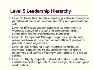 Level 5 Leadership Hierarchy
   Level 5: Executive builds enduring greatness through a
    paradoxical blend of personal humility and professional
    will
   Level 4: Effective Leader catalyses commitment to
    vigorous pursuit of a clear and compelling vision,
    stimulating higher performance standards
   Level 3: Competent Manager organises people and
    resources toward the effective and efficient pursuit of
    predetermined objectives
   Level 2: Contributing Team Member contributes
    individual capabilities to the achievement of group
    objectives and works effectively with others in a group
    setting
   Level 1: Highly Capable Individual makes productive
    contributions through talent, knowledge, skills and good
    work habits
 