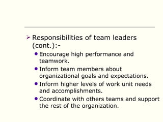  Responsibilities of team leaders
 (cont.):-
   Encourage high performance and
    teamwork.
   Inform team members about
    organizational goals and expectations.
   Inform higher levels of work unit needs
    and accomplishments.
   Coordinate with others teams and support
    the rest of the organization.
 