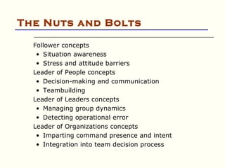 The Nuts and Bolts

  Follower concepts
   • Situation awareness
   • Stress and attitude barriers
  Leader of People concepts
   • Decision-making and communication
   • Teambuilding
  Leader of Leaders concepts
   • Managing group dynamics
   • Detecting operational error
  Leader of Organizations concepts
   • Imparting command presence and intent
   • Integration into team decision process
 