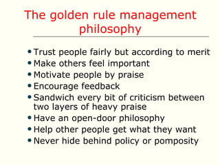 The golden rule management
         philosophy
 Trust people fairly but according to merit
 Make others feel important
 Motivate people by praise
 Encourage feedback
 Sandwich every bit of criticism between
  two layers of heavy praise
 Have an open-door philosophy
 Help other people get what they want
 Never hide behind policy or pomposity
 