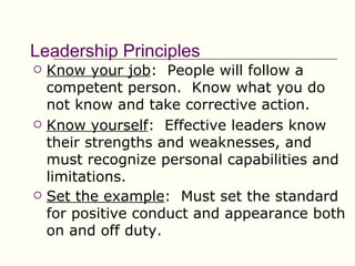 Leadership Principles
   Know your job: People will follow a
    competent person. Know what you do
    not know and take corrective action.
   Know yourself: Effective leaders know
    their strengths and weaknesses, and
    must recognize personal capabilities and
    limitations.
   Set the example: Must set the standard
    for positive conduct and appearance both
    on and off duty.
 