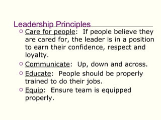 Leadership Principles
    Care for people: If people believe they
     are cared for, the leader is in a position
     to earn their confidence, respect and
     loyalty.
    Communicate: Up, down and across.
    Educate: People should be properly
     trained to do their jobs.
    Equip: Ensure team is equipped
     properly.
 