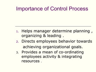 Importance of Control Process



1.   Helps manager determine planning ,
     organizing & leading .
2.   Directs employees behavior towards
      achieving organizational goals.
3.   Provides a mean of co-ordinating
     employees activity & integrating
     resources .
 