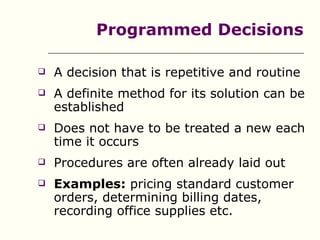 Programmed Decisions

   A decision that is repetitive and routine
   A definite method for its solution can be
    established
   Does not have to be treated a new each
    time it occurs
   Procedures are often already laid out
   Examples: pricing standard customer
    orders, determining billing dates,
    recording office supplies etc.
 