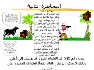المحاضرة الثانية حسناً، ولكنك تأكل من مخلفاتي، فلماذا لا تكثر الأكل منها حتى تحصل على الطاقة المطلوبة ؟؟ إنها فكرة جيدة . وبدأ الديك يأكل من المخلفات ويكثر منها، فلاحظ أن طاقته تزداد يوماً بعد يوم . واستطاع في اليوم الأول أن يرقى على أول غصن . وفي كل يوم كان يرقى على غصن جديد . واستطاع بعد شهر أن يصل إلى أعلى الشجرة ويتربع عليها . وما أن رآه الصياد حتى صوب بندقيته نحوه . وحيث أنه لا يستطيع الطيران فقد كانت نتيجته أن كان لقمة سائغة للصياد . نتيجة رقم  (2):  إن الأشياء القذرة قد توصلك إلى أعلى، ولكنك لا يمكن أن تبقى هناك طويلاً لفقدانك المقدرة على ذلك ... إنني أحب أن أتسلق هذه الشجرة لأجلس في أعلاها، ولكن ليس لدي طاقة لتسلقها  !! 
