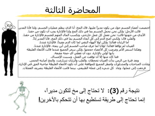 المحاضرة الثالثة اختصمت أعضاء الجسم حول من يكون مديراً عليها .  قال المخ :  أنا الذي ينظم عمليات الجسم، ولذا فأنا المدير . قالت الأرجل :  ولكن نحن نحمل الجسم بما في ذلك المخ ولذا فالإدارة يجب أن تكون من حقنا . الأيدي من جهتها قالت :  نحن نعمل كل عمل خارجي، ونكسب المال المهم للجسم فالإدارة من حقنا . والقلب قال :  ولكني أضخ الدم إلى كل أنحاء الجسم بما في ذلك المخ، فأنا المدير إذاً . أما الرئتان فقالتا :  ولكن لولا الهواء النقي لما كان الدم مفيداً، فالإدارة عندنا . العينان لم توافقا فقالتا :  لولانا لما عرف صاحب الجسم إلى أين يتجه، فالإدارة عندنا . وهكذا استمر الأمر وعرضت كل الأعضاء حججها .  ولكن سخر الجميع عندما قالت الأمعاء الغليظة بأنها أولى بالإدارة، دون أن تعطي أي حجة مقنعة . فما كان منها إلا أن توقفت عن العمل، وسببت الإمساك .  وبعد فترة من الزمن بدأت العينان تجحظان، والقلب والرئتان تسارعت، والمخ أصابته الحمى . وعادت المباحثات والمشاورات واضطر الجميع للموافقة على أن تكون الأمعاء الغليظة صاحبة الحق في الإدارة، فرجعت إلى عملها، وعاد  كل شيء إلى عمله الطبيعي، بينما قامت الأمعاء الغليظة بتصريف الفضلات . نتيجة رقم  (3):  لا تحتاج إلى مخ لتكون مديراً، إنما تحتاج إلى طريقة تستطيع بها أن تتحكم بالآخرين ! 