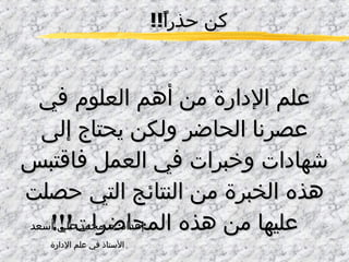 كن حذراً !! علم الإدارة من أهم العلوم في عصرنا الحاضر ولكن يحتاج إلى شهادات وخبرات في العمل فاقتبس هذه الخبرة من النتائج التي حصلت عليها من هذه المحاضرات !!! إعداد :  د .  محمد علي أسعد الأستاذ في علم الإدارة 