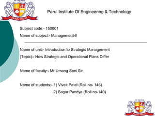 Parul Institute Of Engineering & Technology


Subject code:- 150001
Name of subject:- Management-II


Name of unit:- Introduction to Strategic Management
(Topic):- How Strategic and Operational Plans Differ


Name of faculty:- Mr.Umang Soni Sir


Name of students:- 1) Vivek Patel (Roll.no- 146)
                   2) Sagar Pandya (Roll.no-140)
 