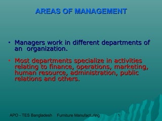 AREAS OF MANAGEMENT



•   Managers work in different departments of
    an organization.
•   Most departments specialize in activities
    relating to finance, operations, marketing,
    human resource, administration, public
    relations and others.




APO - TES Bangladesh   Furniture Manufacturing   1
 