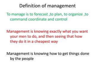 Definition of management
To manage is to forecast ,to plan, to organize ,to
command coordinate and control
Management is knowing exactly what you want
your men to do, and then seeing that how
they do it in a cheapest way
Management is knowing how to get things done
by the people
 