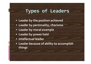 Types of Leaders
Leader by the position achieved
Leader by personality, charisma
Leader by moral example
Leader by power held
Intellectual leader
Leader because of ability to accomplish
things
 