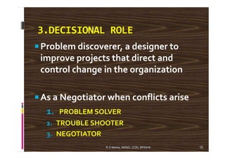 3.DECISIONAL ROLE
Problem discoverer, a designer to
improve projects that direct and
control change in the organization
As a Negotiator when conflicts arise
1. PROBLEM SOLVER
2. TROUBLE SHOOTER
3. NEGOTIATOR
16R S Mehta, MSND, CON, BPKIHS
 