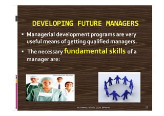 DEVELOPING FUTURE MANAGERS
Managerial development programs are very
useful means of getting qualified managers.
The necessary fundamental skills of a
manager are:manager are:
17R S Mehta, MSND, CON, BPKIHS
 