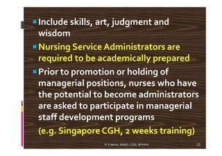 Include skills, art, judgment and
wisdom
Nursing Service Administrators are
required to be academically prepared
Prior to promotion or holding of
managerial positions, nurses who havemanagerial positions, nurses who have
the potential to become administrators
are asked to participate in managerial
staff development programs
(e.g. Singapore CGH, 2 weeks training)
23R S Mehta, MSND, CON, BPKIHS
 