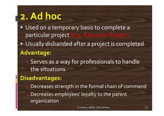 2. Ad hoc
Used on a temporary basis to complete a
particular project (e.g. Kala-azar Project)
Usually disbanded after a project is completed
Advantage:
Serves as a way for professionals to handleServes as a way for professionals to handle
the situations
Disadvantages:
1. Decreases strength in the formal chain of command
2.Decreases employees' loyalty to the parent
organization
31R S Mehta, MSND, CON, BPKIHS
 