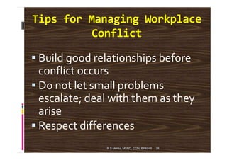 Tips for Managing Workplace
Conflict
Build good relationships before
conflict occurs
Do not let small problems
38
Do not let small problems
escalate; deal with them as they
arise
Respect differences
R S Mehta, MSND, CON, BPKIHS
 