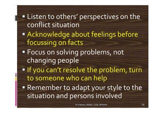 Listen to others’ perspectives on the
conflict situation
Acknowledge about feelings before
focussing on facts
Focus on solving problems, not
changing peoplechanging people
If you can’t resolve the problem, turn
to someone who can help
Remember to adapt your style to the
situation and persons involved
R S Mehta, MSND, CON, BPKIHS 39
 