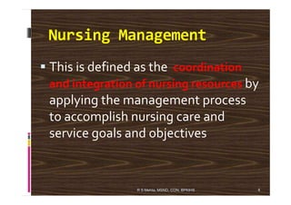 Nursing Management
This is defined as the coordination
and integration of nursing resources by
applying the management processapplying the management process
to accomplish nursing care and
service goals and objectives
4R S Mehta, MSND, CON, BPKIHS
 