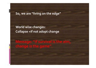 So, we are “living on the edge”
World wise changes:
Collapse =if not adopt change
Message: “if survival is the aim,
change is the game”.
 