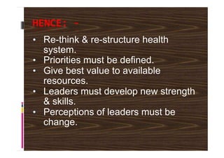 HENCE: -
• Re-think & re-structure health
system.
• Priorities must be defined.
• Give best value to available
resources.resources.
• Leaders must develop new strength
& skills.
• Perceptions of leaders must be
change.
 