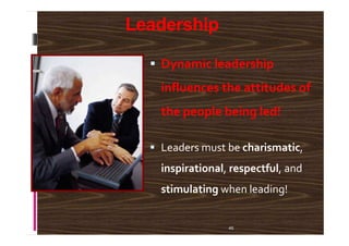 Leadership
Dynamic leadership
influences the attitudes of
the people being led!
46
Leaders must be charismatic,
inspirational, respectful, and
stimulating when leading!
 