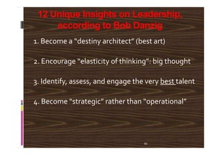 12 Unique Insights on Leadership,
according to Bob Danzig
1. Become a “destiny architect” (best art)
2. Encourage “elasticity of thinking”: big thought
3. Identify, assess, and engage the very best talent
50
3. Identify, assess, and engage the very best talent
4. Become “strategic” rather than “operational”
 
