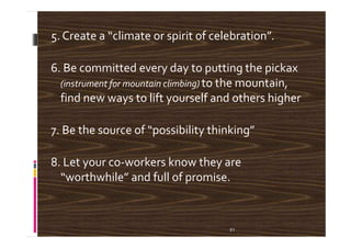 5. Create a “climate or spirit of celebration”.
6. Be committed every day to putting the pickax
(instrument for mountain climbing) to the mountain,
find new ways to lift yourself and others higher
7. Be the source of “possibility thinking”7. Be the source of “possibility thinking”
8. Let your co-workers know they are
“worthwhile” and full of promise.
51
 