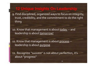 12 Unique Insights On Leadership
9. Find disciplined, organized ways to focus on integrity,
trust, credibility, and the commitment to do the right
thing
10. Know that management is about today -- and
leadership is about tomorrow!
52
leadership is about tomorrow!
11. Know that management is about process --
leadership is about purpose
12. Recognize “success” is not about perfection, it's
about “progress”
 