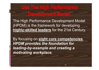 Use The High Performance
Development Model:
The High Performance Development ModelThe High Performance Development Model
(HPDM) is the framework for developing(HPDM) is the framework for developing
highlyhighly--skilled leadersskilled leaders for the 21st Century.for the 21st Century.
58
By focusing onBy focusing on eight core competencieseight core competencies,,
HPDM provides the foundation forHPDM provides the foundation for
leadingleading--byby--example and creating aexample and creating a
motivating workplace.motivating workplace.
 