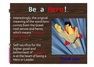 Be a Hero!
• Interestingly, the original
meaning of the word hero
comes from the Greek
root servos and heros,
which means ‘to servewhich means ‘to serve
and protect’
• Self-sacrifice for the
higher good and
betterment of humanity
is at the heart of being a
Hero or Leader. Thank you
 