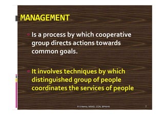 MANAGEMENT
Is a process by which cooperative
group directs actions towards
common goals.
It involves techniques by which
distinguished group of people
coordinates the services of people
7R S Mehta, MSND, CON, BPKIHS
 