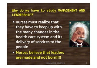 Why do we have to study MANAGEMENT AND
LEADERSHIP?
nurses must realize that
they have to keep up with
the many changes in thethe many changes in the
health care system and its
delivery of services to the
people
Nurses believe that leaders
are made and not born!!!!
9R S Mehta, MSND, CON, BPKIHS
 