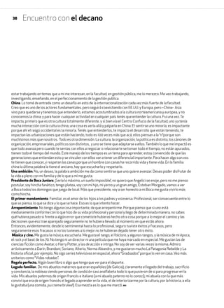 Encuentro con el decano
estar trabajando en temas que a mi me interesan, en la facultad, en gestión pública, me lo merezco. Me veo trabajando,
investigando, enseñando, en el perfeccionamiento de la gestión publica.
China. Lo tomé de entrada como un desafío en esto de la internacionalización cada vez más fuerte de la facultad.
Creo que es uno de los actores fundamentales, pero seguirá coexistiendo con EE.UU. y Europa, pero –China- Asia
vino para quedarse y tenemos que entenderlo, estamos acostumbrados a la cultura norteamericana y europea, y no
conocemos la china; y para hacer cualquier actividad en cualquier país tenés que entender la cultura. Fui una vez.Te
impacta, primero que es otra cultura totalmente diferente, y si bien vía el Centro Confucio de la facultad, uno ya tenía
mucha interacción con la cultura china, una cosa es verla allá y palparla en China. El sentirse uno minoría, es impactante
porque ahí el rasgo occidental es la minoría.Tenés que entenderlos, te impacta el desarrollo que están teniendo, te
impactan las urbanizaciones que están haciendo, todo es 100 veces más que acá, ellos piensan a la “n”porque son
muchísimos más que nosotros. Todo es otra dimensión. La cultura, la organización, la política es distinto, los cánones de
organización, empresariales, políticos son distintos, y uno se tiene que adaptarse a ellos.También lo que me impactó es
que todo avanza pero cuando te sentas con ellos a negociar o relacionarte se toman todo el tiempo, no están apurados,
tienen todo el tiempo del mundo. Este manejo de los tiempos es un tema para aprender, estoy convencido de que las
generaciones que entiendan esto y se vinculen con ellos van a tener un diferencial importante. Para hacer algo con vos
te tienen que conocer, y respetan las canas porque un hombre con canas ha recorrido vida y tiene vida. En la familia
china la última palabra la tiene el anciano, hay que escucharlo y respetarlo.
Una ambición. No, un deseo, la palabra ambición me da como sentirse que uno quiere avanzar. Deseo poder disfrutar de
la vida a pleno con mi familia y de lo que a mí me gusta.
Presidente de Boca Juniors. ¡Sería lo máximo, un sueño imposible!, no quiero que Angelici se enoje, pero no me pienso
postular, soy hincha fanático, tengo platea, voy con mi hijo, mi yerno y un gran amigo, Esteban Morgado, vamos a ver
a Boca todos los domingos que juega de local. Más que presidente, voy a ser honesto a mi Boca me gusta vivirlo más
como hincha.
El primer mandamiento. Familiar, es el amor de los hijos a los padres y viceversa. Profesional, ser consecuente entre lo
que se piensa, lo que se dice y lo que se hace. Eso es lo que intento hacer.
Arrepentimiento. No tengo alguna cosa importante, de que arrepentirme. Porque pienso que si uno está
medianamente conforme con lo que hizo de su vida profesional y personal y llego de determinada manera, no sabes
qué hubiera pasado si frente a algún error que cometiste hubieras hecho otra cosa porque a lo mejor el camino y las
decisiones que eso trae aparejado seguramente no te hubiera llevado al momento en que estás ahora.
Entonces, evidentemente, desde lo sentimental hasta lo profesional, seguro tuviste éxitos y fracasos, pero
seguramente esos fracasos si no los tuvieses a lo mejor no te hubieran dejado tener otro éxito.
Música y cine. Me gusta la música, escucharla. Me gusta el tango, el folclore, y algunos tangos, y la música de mi época,
el rock y el beat de los 70. No tengo ni un director ni una película que me haya marcado en especial. Me gustan las de
ciencias ficción como Avatar, o Harry Potter, y las de acción e intriga. No soy de ver varias veces la misma. Admiro
artísticamente a Darín, Brandoni, Soriano, Alterio, Norma Aleandro, y me gustaron mucho La Patagonia Rebelde y La
historia oficial, por ejemplo. No sigo series televisivas en especial, ahora “Graduados” porque lo ven en casa. Veo más
unitarios como “Vidas robadas”.
Regalo perfecto. Algún buen libro o algo que tenga que ver para el deporte.
Legado familiar. De mis abuelos maternos que eran españoles (de Galicia), claramente el legado del trabajo, sacrificio
y constancia, la nobleza siendo personas de condición casi analfabeta todo lo que pusieron de si para progresar en la
vida. Mis abuelos paternos de origen francés e italiano (a mi abuelo paterno no lo conocí), mi abuela con la que más
conviví que era de origen francés el legado a aprender en la vida, el de interiorizarme por la cultura, por la historia, a ella
le gustaba (una comida, ¡su creme brulee!). Esa mezcla es lo que me marcó.
38
 