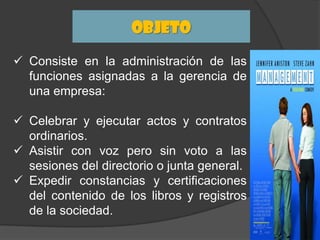 Objeto
 Consiste en la administración de las
funciones asignadas a la gerencia de
una empresa:
 Celebrar y ejecutar actos y contratos
ordinarios.
 Asistir con voz pero sin voto a las
sesiones del directorio o junta general.
 Expedir constancias y certificaciones
del contenido de los libros y registros
de la sociedad.

 