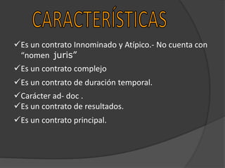 Es un contrato Innominado y Atípico.- No cuenta con
“nomen juris”
Es un contrato complejo
Es un contrato de duración temporal.
Carácter ad- doc .
Es un contrato de resultados.
Es un contrato principal.

 