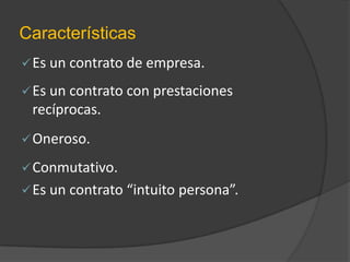 Características
 Es un contrato de empresa.
 Es un contrato con prestaciones

recíprocas.
 Oneroso.

 Conmutativo.
 Es un contrato “intuito persona”.

 