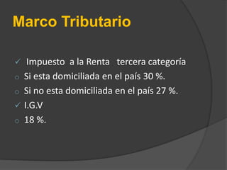 Marco Tributario

o
o

o

Impuesto a la Renta tercera categoría
Si esta domiciliada en el país 30 %.
Si no esta domiciliada en el país 27 %.
I.G.V
18 %.

 