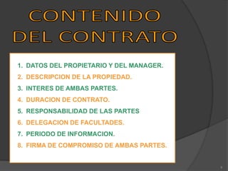 1. DATOS DEL PROPIETARIO Y DEL MANAGER.
2. DESCRIPCION DE LA PROPIEDAD.
3. INTERES DE AMBAS PARTES.
4. DURACION DE CONTRATO.

5. RESPONSABILIDAD DE LAS PARTES.
6. DELEGACION DE FACULTADES.
7. PERIODO DE INFORMACION.
8. FIRMA DE COMPROMISO DE AMBAS PARTES.

9

 
