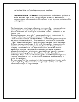 one hand and higher profits to the employer on the other hand.

4. Human betterment & Social Justice - Management serves as a tool for the upliftment as
well as betterment of the society. Through increased productivity & employment,
management ensures better standards of living for the society. It provides justice through its
uniform policies.

Significant changes in the internal and external environments have a measurable impact
on management. Security threats, corporate ethics scandals, global economic and
political uncertainties, and technological advancements have had a great impact on the
manager‘s job.
Two significant changes facing today‘s managers are importance of customers to the
manager‘s job and Importance of innovation to the manager‘s job
Organizations need managers. An organization is a deliberate arrangement of people to
accomplish some specific purpose. Organizations share three common characteristics:
(1) Each has a distinct purpose (2) Each is composed of people (3) Each develops some
deliberate structure so members can do their work. Although these three characteristics
are important in defining what an organization is, the concept of an organization is
changing. The characteristic of new organizations of today include: flexible work
arrangements, employee work teams, open communication systems, and supplier
alliances. Organizations are becoming more open, flexible, and responsive to changes.
Organizations are changing because the world around them has changed and is
continuing to change. These societal, economic, global, and technological changes have
created an environment in which successful organizations must embrace new ways of
getting their work done.
The importance of studying management in today‘s dynamic global environment can be
explained by looking at the universality of management, the reality of work, and the
rewards and challenges of being a manager.

 