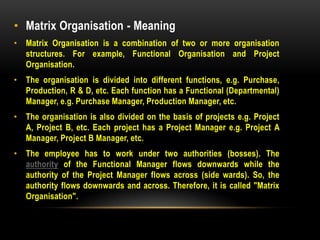 • Matrix Organisation - Meaning
• Matrix Organisation is a combination of two or more organisation
structures. For example, Functional Organisation and Project
Organisation.
• The organisation is divided into different functions, e.g. Purchase,
Production, R & D, etc. Each function has a Functional (Departmental)
Manager, e.g. Purchase Manager, Production Manager, etc.
• The organisation is also divided on the basis of projects e.g. Project
A, Project B, etc. Each project has a Project Manager e.g. Project A
Manager, Project B Manager, etc.
• The employee has to work under two authorities (bosses). The
authority of the Functional Manager flows downwards while the
authority of the Project Manager flows across (side wards). So, the
authority flows downwards and across. Therefore, it is called "Matrix
Organisation".
 