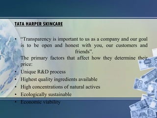 TATA HARPER SKINCARE
• “Transparency is important to us as a company and our goal
is to be open and honest with you, our customers and
friends”.
The primary factors that affect how they determine their
price:
• Unique R&D process
• Highest quality ingredients available
• High concentrations of natural actives
• Ecologically sustainable
• Economic viability
 